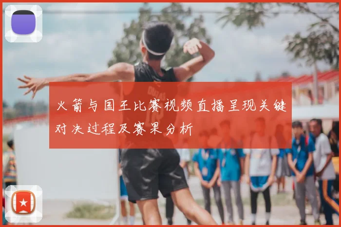 火箭与国王比赛视频直播呈现关键对决过程及赛果分析