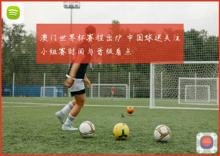 澳门世界杯赛程出炉 中国球迷关注小组赛时间与晋级看点