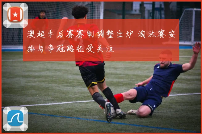 澳超季后赛赛制调整出炉 淘汰赛安排与争冠路径受关注
