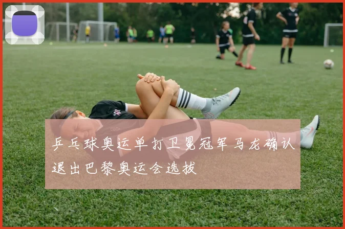 乒乓球奥运单打卫冕冠军马龙确认退出巴黎奥运会选拔