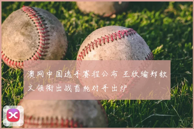 澳网中国选手赛程公布 王欣瑜郑钦文领衔出战首轮对手出炉