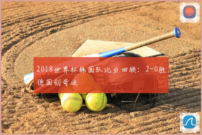2018世界杯韩国队比分回顾：2-0胜德国创奇迹