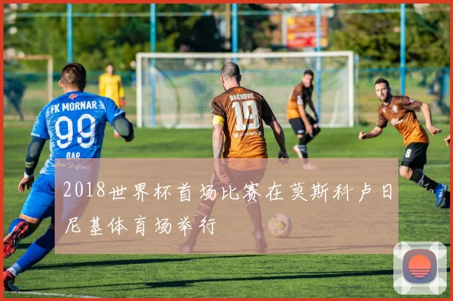 2018世界杯首场比赛在莫斯科卢日尼基体育场举行